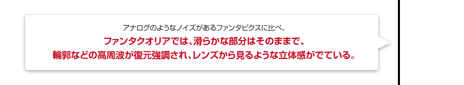 アナログのようなノイズがあるファンタピクスに比べ、ファンタクオリアでは、滑らかな部分はそのままで、輪郭などの高周波が復元強調され、レンズから見るような立体感がでている。